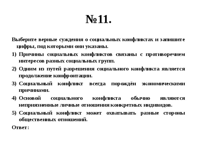 № 11. Выберите верные суждения о социальных конфликтах и запишите цифры, под которыми они указаны. Причины социальных конфликтов связаны с противоречием интересов разных социальных групп. Одним из путей разрешения социального конфликта является продолжение конфронтации. Социальный конфликт всегда порождён экономическими причинами. Основой социального конфликта обычно являются неприязненные личные отношения конкретных индивидов. Социальный конфликт может охватывать разные стороны общественных отношений. Ответ: 