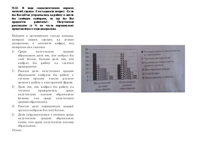 № 12. В ходе социологических опросов жителей страны Z им задавали вопрос: «Если бы Вы сейчас устраивались на работу и могли бы свободно выбирать, то где бы Вы предпочли работать?» Полученные результаты (в % от числа опрошенных) представлены в виде диаграммы. Найдите в приведённом списке выводы, которые можно сделать на основе диаграммы, и запишите цифры, под которыми они указаны. Среди получивших среднее образование доля тех, кто выбрал бы свой бизнес, больше доли тех, кто выбрал бы работу на частном предприятии. Равные доли получивших среднее образование выбрали бы работу в системе органов власти разного уровня и работу в иностранной фирме. Доля тех, кто выбрал бы работу на частном предприятии, среди получивших высшее образование больше, чем среди получивших среднее образование. Равные доли опрошенных каждой группы выбрали бы свой бизнес. Доля затруднившихся с ответом среди получивших среднее образование выше, чем среди получивших высшее образование. Ответ: 