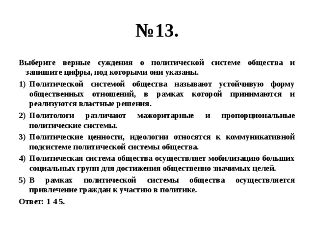 № 13. Выберите верные суждения о политической системе общества и запишите цифры, под которыми они указаны. Политической системой общества называют устойчивую форму общественных отношений, в рамках которой принимаются и реализуются властные решения. Политологи различают мажоритарные и пропорциональные политические системы. Политические ценности, идеологии относятся к коммуникативной подсистеме политической системы общества. Политическая система общества осуществляет мобилизацию больших социальных групп для достижения общественно значимых целей. В рамках политической системы общества осуществляется привлечение граждан к участию в политике. Ответ: 1 4 5. 