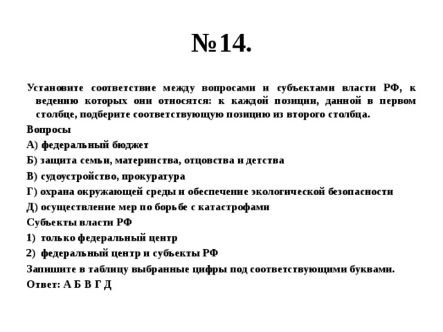 № 14. Установите соответствие между вопросами и субъектами власти РФ, к ведению которых они относятся: к каждой позиции, данной в первом столбце, подберите соответствующую позицию из второго столбца. Вопросы А) федеральный бюджет Б) защита семьи, материнства, отцовства и детства В) судоустройство, прокуратура Г) охрана окружающей среды и обеспечение экологической безопасности Д) осуществление мер по борьбе с катастрофами Субъекты власти РФ только федеральный центр федеральный центр и субъекты РФ Запишите в таблицу выбранные цифры под соответствующими буквами. Ответ: А Б В Г Д 