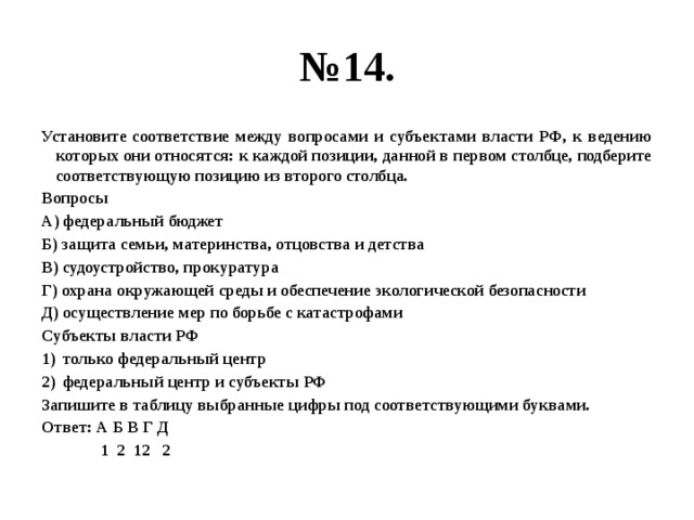 № 14. Установите соответствие между вопросами и субъектами власти РФ, к ведению которых они относятся: к каждой позиции, данной в первом столбце, подберите соответствующую позицию из второго столбца. Вопросы А) федеральный бюджет Б) защита семьи, материнства, отцовства и детства В) судоустройство, прокуратура Г) охрана окружающей среды и обеспечение экологической безопасности Д) осуществление мер по борьбе с катастрофами Субъекты власти РФ только федеральный центр федеральный центр и субъекты РФ Запишите в таблицу выбранные цифры под соответствующими буквами. Ответ: А Б В Г Д  1 2 12 2 