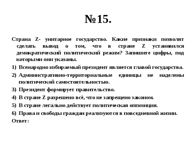 № 15. Страна Z- унитарное государство. Какие признаки позволят сделать вывод о том, что в стране Z установился демократический политический режим? Запишите цифры, под которыми они указаны. Всенародно избираемый президент является главой государства. Административно-территориальные единицы не наделены политической самостоятельностью. Президент формирует правительство. В стране Z разрешено всё, что не запрещено законом. В стране легально действует политическая оппозиция. Права и свободы граждан реализуются в повседневной жизни. Ответ: 