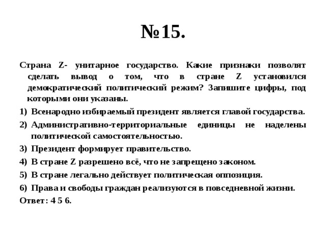 № 15. Страна Z- унитарное государство. Какие признаки позволят сделать вывод о том, что в стране Z установился демократический политический режим? Запишите цифры, под которыми они указаны. Всенародно избираемый президент является главой государства. Административно-территориальные единицы не наделены политической самостоятельностью. Президент формирует правительство. В стране Z разрешено всё, что не запрещено законом. В стране легально действует политическая оппозиция. Права и свободы граждан реализуются в повседневной жизни. Ответ: 4 5 6. 