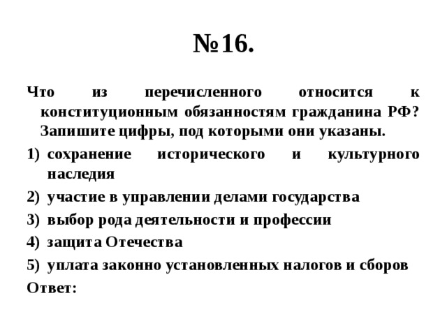 № 16. Что из перечисленного относится к конституционным обязанностям гражданина РФ? Запишите цифры, под которыми они указаны. сохранение исторического и культурного наследия участие в управлении делами государства выбор рода деятельности и профессии защита Отечества уплата законно установленных налогов и сборов Ответ: 