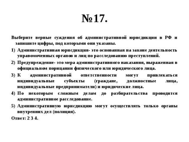 № 17. Выберите верные суждения об административной юрисдикции в РФ и запишите цифры, под которыми они указаны. Административная юрисдикция- это основанная на законе деятельность управомоченных органов и лиц по расследованию преступлений. Предупреждение- это мера административного наказания, выраженная в официальном порицании физического или юридического лица. К административной ответственности могут привлекаться индивидуальные субъекты (граждане, должностные лица, индивидуальные предприниматели) и юридические лица. По некоторым сложным делам до разбирательства проводится административное расследование. Административную юрисдикцию могут осуществлять только органы внутренних дел (полиция). Ответ: 2 3 4. 