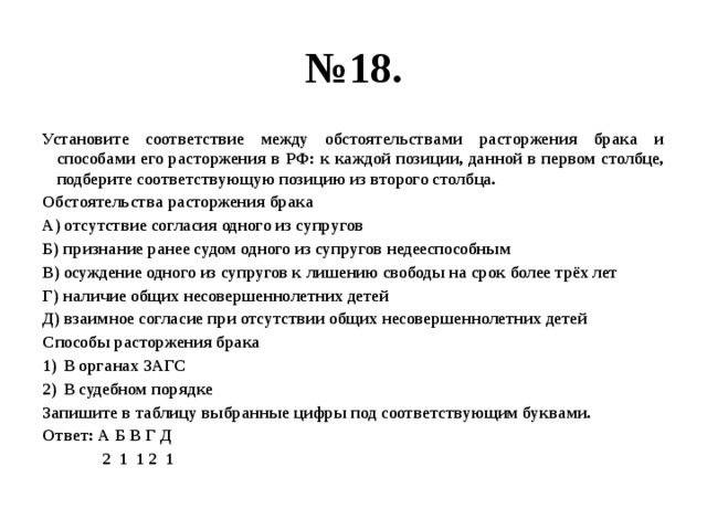 № 18. Установите соответствие между обстоятельствами расторжения брака и способами его расторжения в РФ: к каждой позиции, данной в первом столбце, подберите соответствующую позицию из второго столбца. Обстоятельства расторжения брака А) отсутствие согласия одного из супругов Б) признание ранее судом одного из супругов недееспособным В) осуждение одного из супругов к лишению свободы на срок более трёх лет Г) наличие общих несовершеннолетних детей Д) взаимное согласие при отсутствии общих несовершеннолетних детей Способы расторжения брака В органах ЗАГС В судебном порядке Запишите в таблицу выбранные цифры под соответствующим буквами. Ответ: А Б В Г Д  2 1 1 2 1 