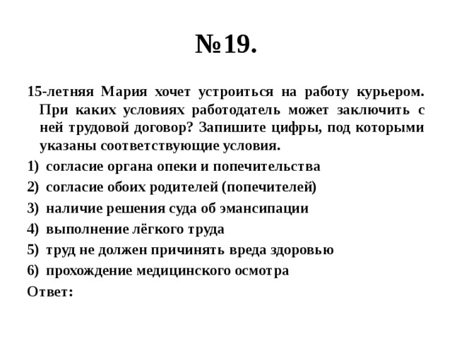 № 19. 15-летняя Мария хочет устроиться на работу курьером. При каких условиях работодатель может заключить с ней трудовой договор? Запишите цифры, под которыми указаны соответствующие условия. согласие органа опеки и попечительства согласие обоих родителей (попечителей) наличие решения суда об эмансипации выполнение лёгкого труда труд не должен причинять вреда здоровью прохождение медицинского осмотра Ответ: 