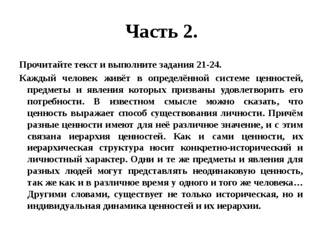 Часть 2. Прочитайте текст и выполните задания 21-24. Каждый человек живёт в определённой системе ценностей, предметы и явления которых призваны удовлетворить его потребности. В известном смысле можно сказать, что ценность выражает способ существования личности. Причём разные ценности имеют для неё различное значение, и с этим связана иерархия ценностей. Как и сами ценности, их иерархическая структура носит конкретно-исторический и личностный характер. Одни и те же предметы и явления для разных людей могут представлять неодинаковую ценность, так же как и в различное время у одного и того же человека…Другими словами, существует не только историческая, но и индивидуальная динамика ценностей и их иерархии. 