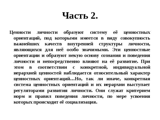 Часть 2. Ценности личности образуют систему её ценностных ориентаций, под которыми имеется в виду совокупность важнейших качеств внутренней структуры личности, являющихся для неё особо значимыми. Эти ценностные ориентации и образуют некую основу сознания и поведения личности и непосредственно влияют на её развитие. При этом в соответствии с конкретной, индивидуальной иерархией ценностей наблюдается относительный характер ценностных ориентаций…Но, так ли иначе, конкретная система ценностных ориентаций и их иерархии выступает регуляторами развития личности. Они служат критерием норм и правил поведения личности, по мере усвоения которых происходит её социализация. 