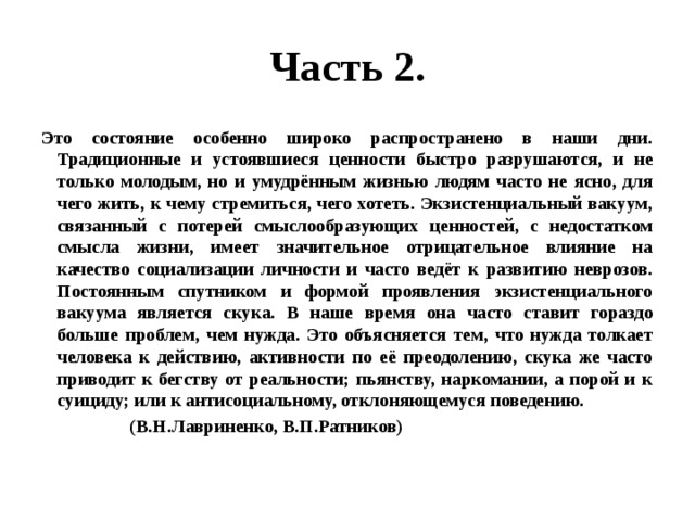 Часть 2. Это состояние особенно широко распространено в наши дни. Традиционные и устоявшиеся ценности быстро разрушаются, и не только молодым, но и умудрённым жизнью людям часто не ясно, для чего жить, к чему стремиться, чего хотеть. Экзистенциальный вакуум, связанный с потерей смыслообразующих ценностей, с недостатком смысла жизни, имеет значительное отрицательное влияние на качество социализации личности и часто ведёт к развитию неврозов. Постоянным спутником и формой проявления экзистенциального вакуума является скука. В наше время она часто ставит гораздо больше проблем, чем нужда. Это объясняется тем, что нужда толкает человека к действию, активности по её преодолению, скука же часто приводит к бегству от реальности; пьянству, наркомании, а порой и к суициду; или к антисоциальному, отклоняющемуся поведению.  (В.Н.Лавриненко, В.П.Ратников) 