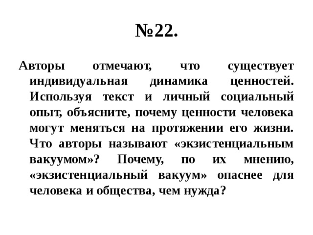 № 22. Авторы отмечают, что существует индивидуальная динамика ценностей. Используя текст и личный социальный опыт, объясните, почему ценности человека могут меняться на протяжении его жизни. Что авторы называют «экзистенциальным вакуумом»? Почему, по их мнению, «экзистенциальный вакуум» опаснее для человека и общества, чем нужда? 