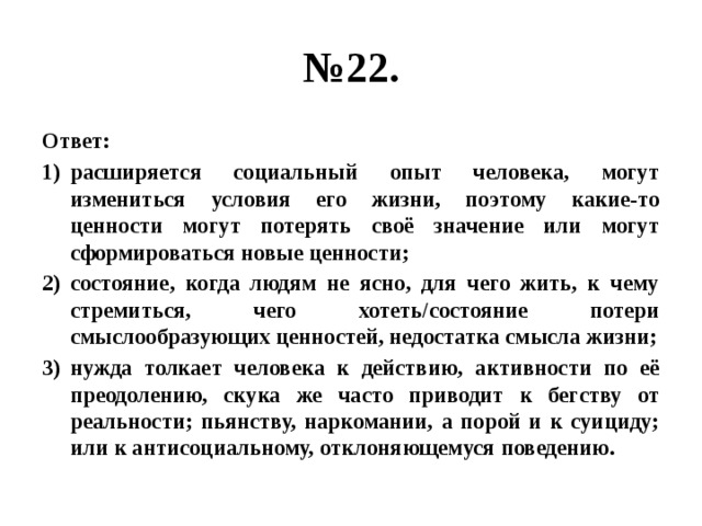 № 22. Ответ: расширяется социальный опыт человека, могут измениться условия его жизни, поэтому какие-то ценности могут потерять своё значение или могут сформироваться новые ценности; состояние, когда людям не ясно, для чего жить, к чему стремиться, чего хотеть/состояние потери смыслообразующих ценностей, недостатка смысла жизни; нужда толкает человека к действию, активности по её преодолению, скука же часто приводит к бегству от реальности; пьянству, наркомании, а порой и к суициду; или к антисоциальному, отклоняющемуся поведению. 