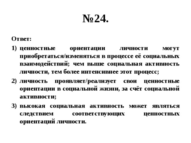 № 24. Ответ: ценностные ориентации личности могут приобретаться/изменяться в процессе её социальных взаимодействий; чем выше социальная активность личности, тем более интенсивнее этот процесс; личность проявляет/реализует свои ценностные ориентации в социальной жизни, за счёт социальной активности; высокая социальная активность может являться следствием соответствующих ценностных ориентаций личности. 