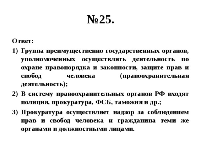 № 25. Ответ: Группа преимущественно государственных органов, уполномоченных осуществлять деятельность по охране правопорядка и законности, защите прав и свобод человека (правоохранительная деятельность); В систему правоохранительных органов РФ входят полиция, прокуратура, ФСБ, таможня и др.; Прокуратура осуществляет надзор за соблюдением прав и свобод человека и гражданина теми же органами и должностными лицами. 