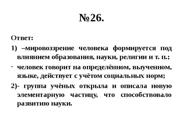 № 26. Ответ: 1) –мировоззрение человека формируется под влиянием образования, науки, религии и т. п.; человек говорит на определённом, выученном, языке, действует с учётом социальных норм; 2)- группа учёных открыла и описала новую элементарную частицу, что способствовало развитию науки. 