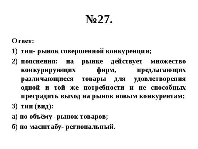 № 27. Ответ: тип- рынок совершенной конкуренции; пояснения: на рынке действует множество конкурирующих фирм, предлагающих различающиеся товары для удовлетворения одной и той же потребности и не способных преградить выход на рынок новым конкурентам; тип (вид): а) по объёму- рынок товаров; б) по масштабу- региональный. 