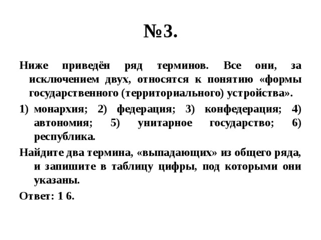 № 3. Ниже приведён ряд терминов. Все они, за исключением двух, относятся к понятию «формы государственного (территориального) устройства». монархия; 2) федерация; 3) конфедерация; 4) автономия; 5) унитарное государство; 6) республика. Найдите два термина, «выпадающих» из общего ряда, и запишите в таблицу цифры, под которыми они указаны. Ответ: 1 6. 