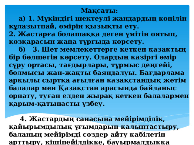 Мақсаты:  а) 1. Мүкіндігі шектеулі жандардың көңілін құлазытпай, өмірін қызықты ету. 2. Жастарға болашаққа деген үмітін оятып, көзқарасын жаңа тұрғыда көрсету.  б) 3. Шет мемлекеттерге кеткен қазақтың бір бөлшегін көрсету. Олардың қазіргі өмір сүру ортасы, тағдырлары, тұрмыс деңгейі, болмысы жан-жақты баяндалуы. Бағдарлама арқылы сыртқа ағылған қазақстандық жетім балалар мен Қазақстан арасында байланыс орнату, туған елден жырақ кеткен балалармен қарым-қатынасты үзбеу. 4. Жастардың санасына мейірімділік, қайырымдылық ұғымдарын қалыптастыру, баланың мейірімді сөздер айту қабілетін арттыру, кішіпейілдікке, бауырмалдыққа тәрбиелеу.   