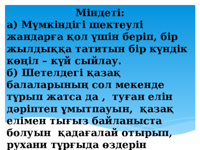 Міндеті: а) Мүмкіндігі шектеулі жандарға қол үшін беріп, бір жылдыққа татитын бір күндік көңіл – күй сыйлау. б) Шетелдегі қазақ балаларының сол мекенде тұрып жатса да , туған елін дәріптеп ұмытпауын, қазақ елімен тығыз байланыста болуын қадағалай отырып, рухани тұрғыда өздерін көрсете білуіне үйрету.    