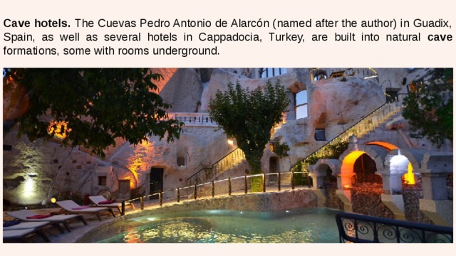 Cave hotels. The Cuevas Pedro Antonio de Alarcón (named after the author) in Guadix, Spain, as well as several hotels in Cappadocia, Turkey, are built into natural cave formations, some with rooms underground. 