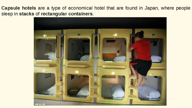 Capsule hotels are a type of economical hotel that are found in Japan, where people sleep in stacks of rectangular containers . 