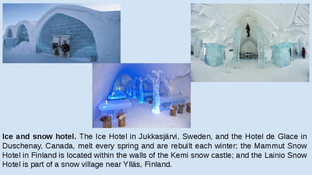 Ice and snow hotel. The Ice Hotel in Jukkasjärvi, Sweden, and the Hotel de Glace in Duschenay, Canada, melt every spring and are rebuilt each winter; the Mammut Snow Hotel in Finland is located within the walls of the Kemi snow castle; and the Lainio Snow Hotel is part of a snow village near Ylläs, Finland. 