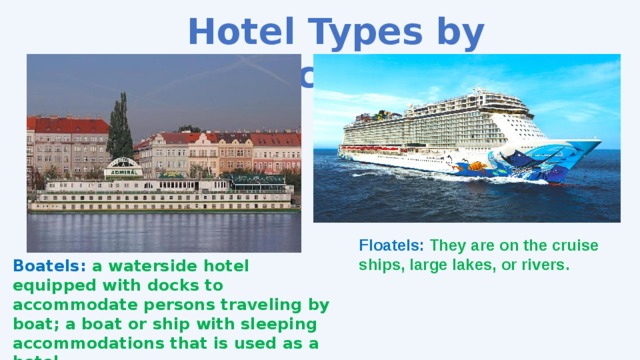 Hotel Types by Location Floatels: They are on the cruise ships, large lakes, or rivers. Boatels: a waterside hotel equipped with docks to accommodate persons traveling by boat; a boat or ship with sleeping accommodations that is used as a hotel. 