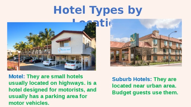 Hotel Types by Location Motel: They are small hotels usually located on highways. is a hotel designed for motorists, and usually has a parking area for motor vehicles. Suburb Hotels: They are located near urban area. Budget guests use them. 