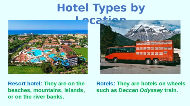 Hotel Types by Location Resort hotel: They are on the beaches, mountains, islands, or on the river banks. Rotels: They are hotels on wheels such as Deccan Odyssey train. 