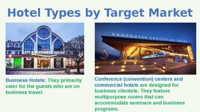 Hotel Types by Target Market Conference (convention) centers and commercial hotels are designed for business clientele. They feature multipurpose rooms that can accommodate seminars and business programs. Business Hotels: They primarily cater for the guests who are on business travel. 