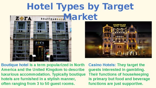 Hotel Types by Target Market Boutique hotel is a term popularized in North America and the United Kingdom to describe luxurious accommodation. Typically boutique hotels are furnished in a stylish manner, often ranging from 3 to 50 guest rooms. Casino Hotels: They target the guests interested in gambling. Their functions of housekeeping is primary but food and beverage functions are just supportive. 