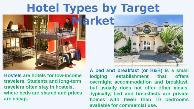 Hotel Types by Target Market A bed and breakfast (or B&B) is a small lodging establishment that offers overnight accommodation and breakfast, but usually does not offer other meals. Typically, bed and breakfasts are private homes with fewer than 10 bedrooms available for commercial use. Hostels are hotels for low-income travelers. Students and long-term travelers often stay in hostels, where beds are shared and prices are cheap. 