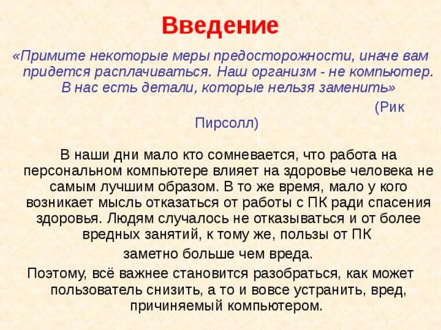 Введение «Примите некоторые меры предосторожности, иначе вам придется расплачиваться. Наш организм - не компьютер. В нас есть детали, которые нельзя заменить»  (Рик Пирсолл)    В наши дни мало кто сомневается, что работа на персональном компьютере влияет на здоровье человека не самым лучшим образом. В то же время, мало у кого возникает мысль отказаться от работы с ПК ради спасения здоровья. Людям случалось не отказываться и от более вредных занятий, к тому же, пользы от ПК заметно больше чем вреда. Поэтому, всё важнее становится разобраться, как может пользователь снизить, а то и вовсе устранить, вред, причиняемый компьютером. 