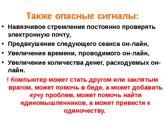 Также опасные сигналы: Навязчивое стремление постоянно проверять электронную почту, Предвкушение следующего сеанса он-лайн, Увеличение времени, проводимого он-лайн, Увеличение количества денег, расходуемых он-лайн. ! Компьютер может стать другом или заклятым врагом, может помочь в беде, а может добавить кучу проблем, может помочь найти единомышленников, а может привести к одиночеству.  