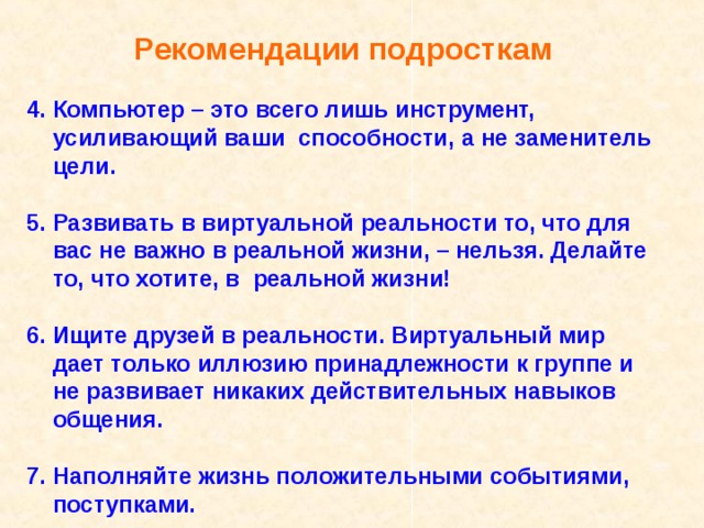 Рекомендации подросткам  4. Компьютер – это всего лишь инструмент,  усиливающий ваши способности, а не заменитель  цели.  5. Развивать в виртуальной реальности то, что для  вас не важно в реальной жизни, – нельзя. Делайте  то, что хотите, в реальной жизни!  6. Ищите друзей в реальности. Виртуальный мир  дает только иллюзию принадлежности к группе и  не развивает никаких действительных навыков  общения.  7. Наполняйте жизнь положительными событиями,  поступками. 