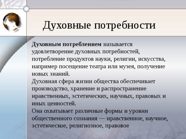 Духовные потребности Духовным потреблением называется удовлетворение духовных потребностей, потребление продуктов науки, религии, искусства, например посещение театра или музея, получение новых знаний. Духовная сфера жизни общества обеспечивает производство, хранение и распространение нравственных, эстетических, научных, правовых и иных ценностей. Она охватывает различные формы и уровни общественного сознания — нравственное, научное, эстетическое, религиозное, правовое