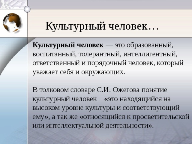 Культурный человек… Культурный человек — это образованный, воспитанный, толерантный, интеллигентный, ответственный и порядочный человек, который уважает себя и окружающих. В толковом словаре С.И. Ожегова понятие культурный человек – «это находящийся на высоком уровне культуры и соответствующий ему», а так же «относящийся к просветительской или интеллектуальной деятельности».