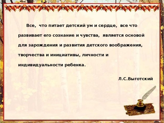 Все, что питает детский ум и сердце, все что развивает его сознание и чувства, является основой для зарождения и развития детского воображения, творчества и инициативы, личности и индивидуальности ребенка. Л.С.Выготский 