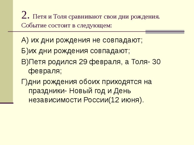 2. Петя и Толя сравнивают свои дни рождения. Событие состоит в следующем: А) их дни рождения не совпадают; Б)их дни рождения совпадают; В)Петя родился 29 февраля, а Толя- 30 февраля; Г)дни рождения обоих приходятся на праздники- Новый год и День независимости России(12 июня). 