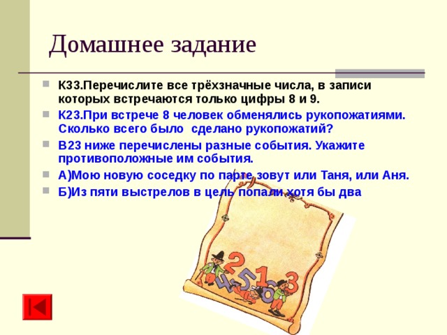 Домашнее задание К33.Перечислите все трёхзначные числа, в записи которых встречаются только цифры 8 и 9. К23.При встрече 8 человек обменялись рукопожатиями. Сколько всего было сделано рукопожатий? В23 ниже перечислены разные события. Укажите противоположные им события. А)Мою новую соседку по парте зовут или Таня, или Аня. Б)Из пяти выстрелов в цель попали хотя бы два 