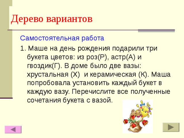 Дерево вариантов Самостоятельная работа 1. Маше на день рождения подарили три букета цветов: из роз(Р), астр(А) и гвоздик(Г). В доме было две вазы: хрустальная (Х) и керамическая (К). Маша попробовала установить каждый букет в каждую вазу. Перечислите все полученные сочетания букета с вазой. 