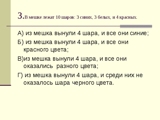 3. В мешке лежат 10 шаров: 3 синих, 3 белых, и 4 красных. А) из мешка вынули 4 шара, и все они синие; Б) из мешка вынули 4 шара, и все они красного цвета; В)из мешка вынули 4 шара, и все они оказались разного цвета; Г) из мешка вынули 4 шара, и среди них не оказалось шара черного цвета. 