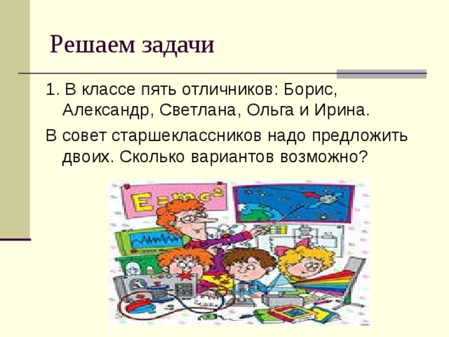 Решаем задачи 1. В классе пять отличников: Борис, Александр, Светлана, Ольга и Ирина. В совет старшеклассников надо предложить двоих. Сколько вариантов возможно? 