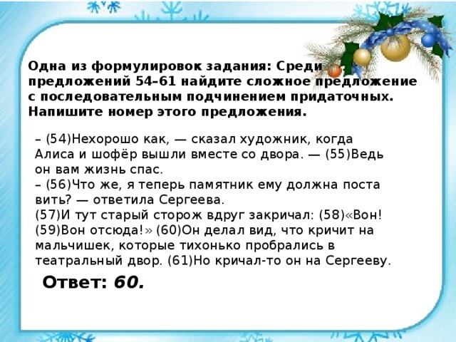 Одна из формулировок задания: Среди предложений 54–61 найдите сложное предложение с последовательным подчинением придаточных. Напишите номер этого предложения. – (54)Не­хо­ро­шо как, — ска­зал ху­дож­ник, когда Алиса и шофёр вышли вме­сте со двора. — (55)Ведь он вам жизнь спас. – (56)Что же, я те­перь па­мят­ник ему долж­на по­ста­вить? — от­ве­ти­ла Сер­ге­е­ва. (57)И тут ста­рый сто­рож вдруг за­кри­чал: (58)«Вон! (59)Вон от­сю­да!» (60)Он делал вид, что кри­чит на маль­чи­шек, ко­то­рые тихонько пробрались в театральный двор. (61)Но кричал-то он на Сергееву. Ответ: 60. 