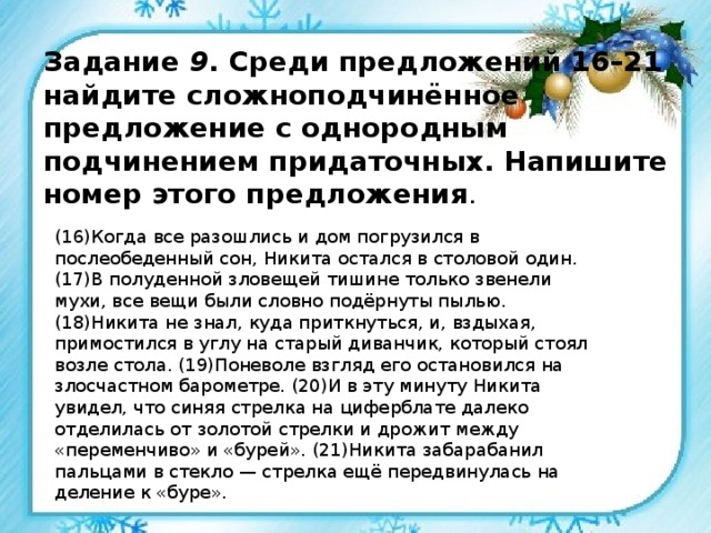 Задание 9 . Среди предложений 16–21 найдите сложноподчинённое предложение с однородным подчинением придаточных. Напишите номер этого предложения . (16)Когда все разошлись и дом погрузился в послеобеденный сон, Никита остался в столовой один. (17)В полуденной зловещей тишине только звенели мухи, все вещи были словно подёрнуты пылью. (18)Никита не знал, куда приткнуться, и, вздыхая, примостился в углу на старый диванчик, который стоял возле стола. (19)Поневоле взгляд его остановился на злосчастном барометре. (20)И в эту минуту Никита увидел, что синяя стрелка на циферблате далеко отделилась от золотой стрелки и дрожит между «переменчиво» и «бурей». (21)Никита забарабанил пальцами в стекло — стрелка ещё передвинулась на деление к «буре». 