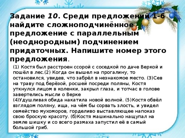 Задание 10 . Среди предложений 1-6 найдите сложноподчинённое предложение с параллельным (неоднородным) подчинением придаточных. Напишите номер этого предложения .  (1) Костя был расстроен ссорой с соседкой по даче Веркой и пошёл в лес.(2) Когда он вышел на прогалину, то остановился, увидев, что забрёл в незнакомое место. (З)Сев на траву под берёзой, росшей посреди поляны, Костя уткнулся лицом в коленки, закрыл глаза, и тотчас в голове завертелись мысли о Верке (4)Удушливая обида накатила новой волной. (5)Костя обвёл взглядом поляну, ища, на чём бы сорвать злость, и увидел семейство мухоморов, горделиво выставляющее напоказ свою броскую красоту. (б)Костя машинально нащупал на земле шишку и со всего размаха запустил её в самый большой гриб. 