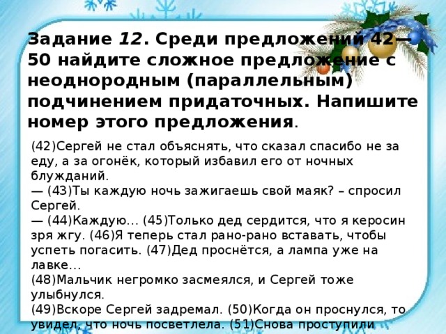Задание 12 . Среди предложений 42—50 найдите сложное предложение с неоднородным (параллельным) подчинением придаточных. Напишите номер этого предложения . (42)Сергей не стал объяснять, что сказал спасибо не за еду, а за огонёк, который избавил его от ночных блужданий. — (43)Ты каждую ночь зажигаешь свой маяк? – спросил Сергей. — (44)Каждую… (45)Только дед сердится, что я керосин зря жгу. (46)Я теперь стал рано-рано вставать, чтобы успеть погасить. (47)Дед проснётся, а лампа уже на лавке… (48)Мальчик негромко засмеялся, и Сергей тоже улыбнулся. (49)Вскоре Сергей задремал. (50)Когда он проснулся, то увидел, что ночь посветлела. (51)Снова проступили очертания гор, начинался синий рассвет. 