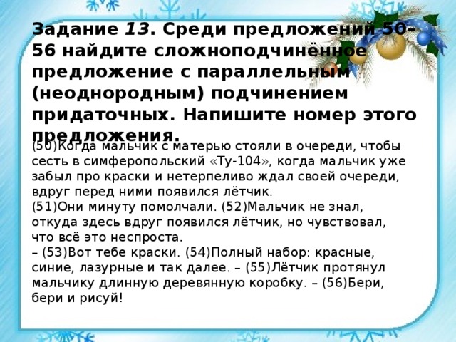 Задание 13 . Среди предложений 50–56 найдите сложноподчинённое предложение с параллельным (неоднородным) подчинением придаточных. Напишите номер этого предложения. (50)Когда мальчик с матерью стояли в очереди, чтобы сесть в симферопольский «Ту-104», когда мальчик уже забыл про краски и нетерпеливо ждал своей очереди, вдруг перед ними появился лётчик. (51)Они минуту помолчали. (52)Мальчик не знал, откуда здесь вдруг появился лётчик, но чувствовал, что всё это неспроста. – (53)Вот тебе краски. (54)Полный набор: красные, синие, лазурные и так далее. – (55)Лётчик протянул мальчику длинную деревянную коробку. – (56)Бери, бери и рисуй! 