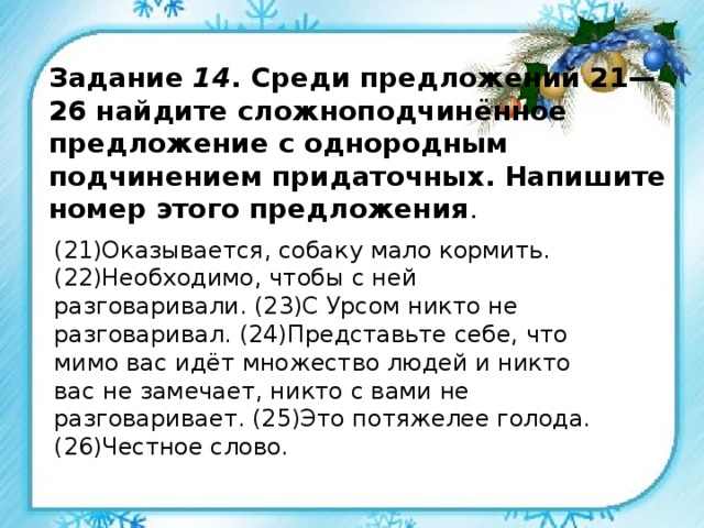 Задание 14 . Среди предложений 21—26 найдите сложноподчинённое предложение с однородным подчинением придаточных. Напишите номер этого предложения . (21)Оказывается, собаку мало кормить. (22)Необходимо, чтобы с ней разговаривали. (23)С Урсом никто не разговаривал. (24)Представьте себе, что мимо вас идёт множество людей и никто вас не замечает, никто с вами не разговаривает. (25)Это потяжелее голода. (26)Честное слово. 