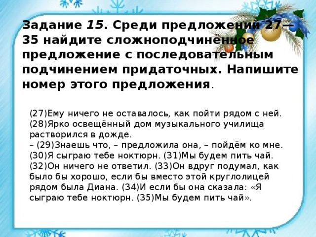Задание 15 . Среди предложений 27—35 найдите сложноподчинённое предложение с последовательным подчинением придаточных. Напишите номер этого предложения . (27)Ему ничего не оставалось, как пойти рядом с ней. (28)Ярко освещённый дом музыкального училища растворился в дожде. – (29)Знаешь что, – предложила она, – пойдём ко мне. (30)Я сыграю тебе ноктюрн. (31)Мы будем пить чай. (32)Он ничего не ответил. (33)Он вдруг подумал, как было бы хорошо, если бы вместо этой круглолицей рядом была Диана. (34)И если бы она сказала: «Я сыграю тебе ноктюрн. (35)Мы будем пить чай». 
